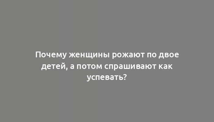 Почему женщины рожают по двое детей, а потом спрашивают как успевать?