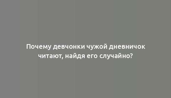 Почему девчонки чужой дневничок читают, найдя его случайно?