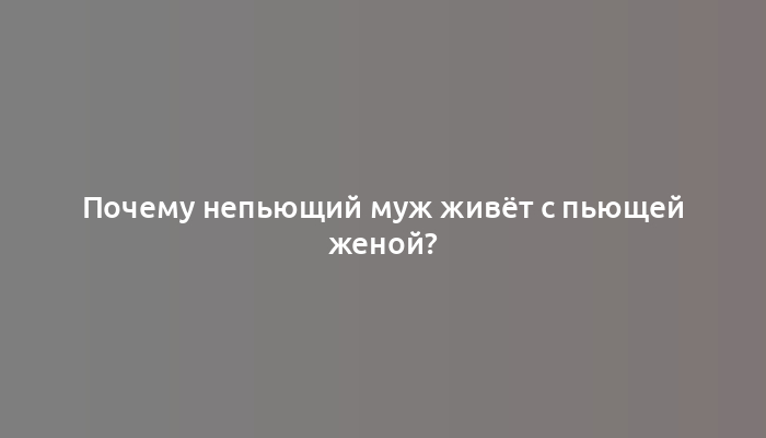 Почему непьющий муж живёт с пьющей женой?