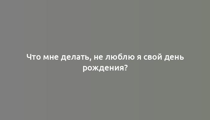 Что мне делать, не люблю я свой день рождения?