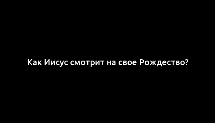 Как Иисус смотрит на свое Рождество?