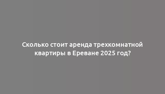 Сколько стоит аренда трехкомнатной квартиры в Ереване 2025 год?