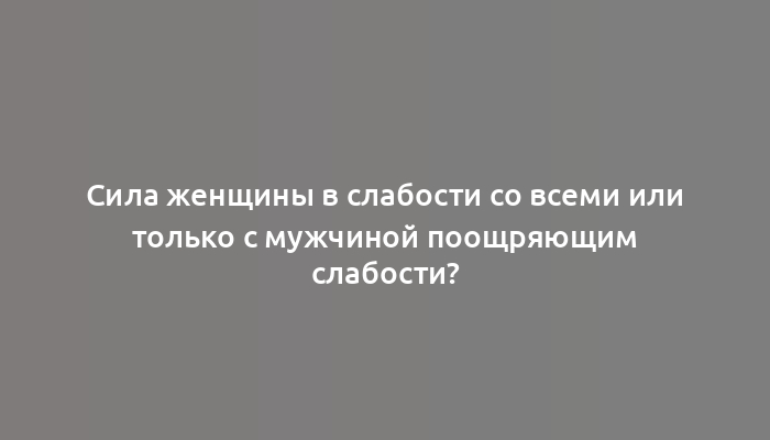 Сила женщины в слабости со всеми или только с мужчиной поощряющим слабости?