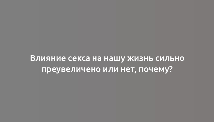 Влияние секса на нашу жизнь сильно преувеличено или нет, почему?