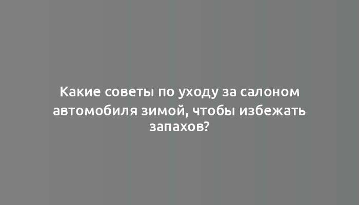 Какие советы по уходу за салоном автомобиля зимой, чтобы избежать запахов?