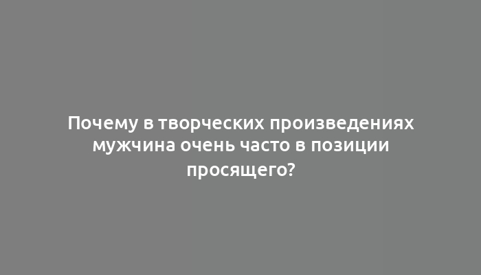 Почему в творческих произведениях мужчина очень часто в позиции просящего?