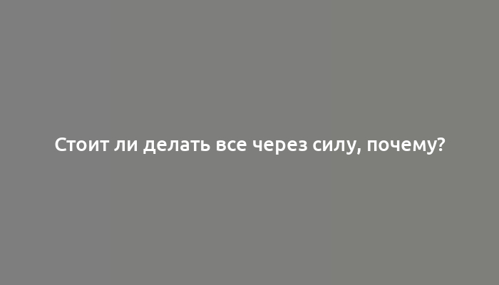 Стоит ли делать все через силу, почему?