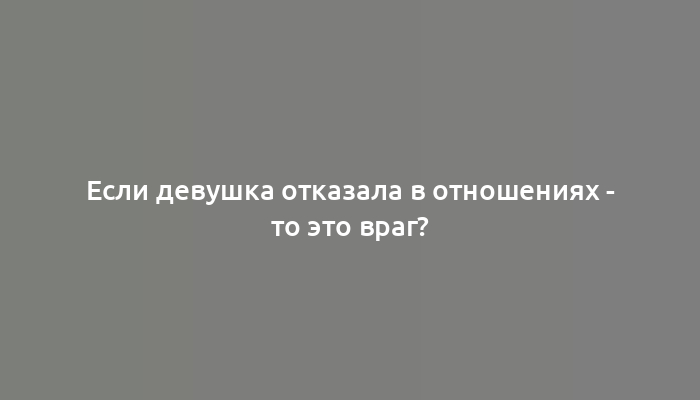 Если девушка отказала в отношениях - то это враг?