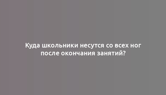 Куда школьники несутся со всех ног после окончания занятий?